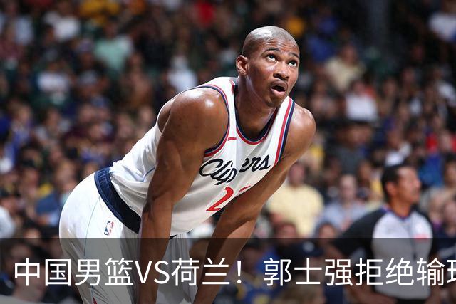 中国男篮VS荷兰！郭士强拒绝输球，杨瀚森确定出战，央视直播